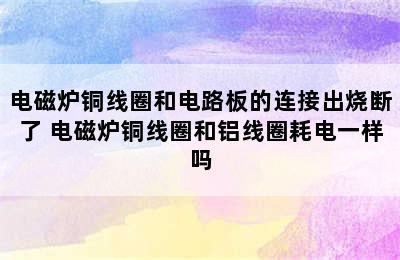 电磁炉铜线圈和电路板的连接出烧断了 电磁炉铜线圈和铝线圈耗电一样吗